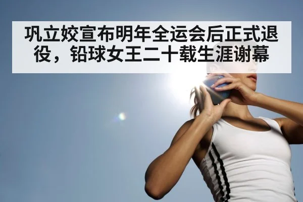 巩立姣宣布明年全运会后正式退役，铅球女王二十载生涯谢幕